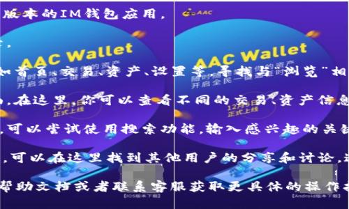 IM钱包的浏览和使用界面可能会因版本不同而有所不同，但一般情况下，你可以按照以下步骤来找到IM钱包的浏览功能：

1. **打开IM钱包应用**：确保你在手机中打开了最新版本的IM钱包应用。

2. **登录账户**：如果需要，输入你的账户信息并登录。

3. **主界面导航**：在主界面上，通常会有几个选项，如首页、交易、资产、设置等。寻找与“浏览”相关的选项，可能会有“社区”、“发现”或者“浏览”等标签。

4. **查找浏览功能**：点击相关的标签，进入浏览界面。在这里，你可以查看不同的交易、资产信息、市场动态等。

5. **搜索功能**：如果你在浏览中找不到想要的信息，可以尝试使用搜索功能，输入感兴趣的关键词进行查找。

6. **社区与交流**：某些IM钱包还提供社区交流功能，可以在这里找到其他用户的分享和讨论，这也是一种信息浏览的方式。

如果你在使用IM钱包时遇到任何困难，可以查阅官方帮助文档或者联系客服获取更具体的操作指导。