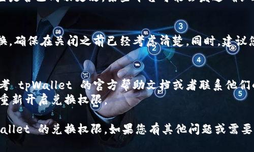 在关闭 tpWallet 的兑换权限之前，请确保您了解相关的操作步骤和潜在影响。以下是一般关闭 tpWallet 兑换权限的方法：

### 1. 登录 tpWallet
首先，您需要打开 tpWallet 应用或网站，并使用您的账户信息进行登录。

### 2. 找到设置选项
登录后，请寻找应用或网站的菜单，通常在右上角或侧边栏可以找到“设置”选项。点击进入设置页面。

### 3. 进入兑换权限管理
在设置页面中，寻找与“钱包管理”或“权限管理”相关的选项。该选项可能会标识为“兑换设置”、“资产管理”或类似名称。

### 4. 关闭兑换权限
在相应的管理页面，您应该能够看到与“兑换权限”相关的设置。根据页面的提示，关闭兑换权限，系统可能会要求您确认这一操作。

### 5. 确认更改
一旦您关闭兑换权限，建议再一次检查设置是否已成功更改。某些平台可能会发送确认通知或者在设置页面显示相关状态。

### 6. 安全性与注意事项
关闭兑换权限后，您将不能再进行资产兑换，确保在关闭之前已经考虑清楚。同时，建议您定期检查账户的安全性，确保没有异动。

### 小贴士：
- 如果您在操作中遇到任何问题，建议参考 tpWallet 的官方帮助文档或者联系他们的客服。
- 请注意保留好任何重要信息，以防需要重新开启兑换权限。

通过以上步骤，您应该能够成功关闭 tpWallet 的兑换权限。如果您有其他问题或需要进一步的帮助，请随时联系官方支持团队。