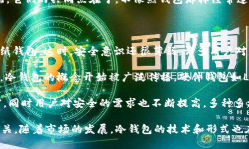 冷钱包的概念最早出现在比特币和其他加密货币兴起的初期。随着加密货币的流行，尤其是在2009年比特币推出后，数字货币的存储安全问题逐渐引起重视。冷钱包的出现主要是为了提供一种安全的存储方式，以减少黑客攻击和网络盗窃的风险。

在早期，大多数用户使用热钱包（即在线钱包或交易所提供的钱包）来存储他们的比特币和其他加密货币，这种方式虽然方便，但由于连接网络，面临着安全隐患。随着用户对安全性要求的提高，冷钱包应运而生。

冷钱包有多种形式，最常见的包括硬件钱包（如Ledger和Trezor）、纸钱包以及一些专门的离线客户端。它们的共同点在于，不像热钱包那样经常连接网络，从而大大降低了被黑客攻击的风险。

冷钱包的发展历程大致可以分为以下几个阶段：

1. **最初阶段（2009-2012年）**：随比特币的推出，初期用户主要依赖于简单的客户端软件或生成纸钱包。这时，安全意识还很薄弱，许多用户对于存储加密货币的方式并不熟悉。

2. **增长阶段（2013-2016年）**：随着更多人开始了解和使用加密货币，安全问题变得越来越显著。冷钱包的概念开始被广泛传播，硬件钱包如Ledger和Trezor相继推出，给用户提供了更安全的选择。

3. **成熟阶段（2017年至今）**：随着加密货币市场的成熟，冷钱包的技术也不断发展，功能更加丰富，同时用户对安全的需求也不断提高。多种多样的冷钱包产品得以涌现，用户意识到保护自己资产的重要性，并逐渐采纳这些安全措施。

总结来说，冷钱包为传统的热钱包提供了一个更安全的替代方案，它的出现与加密货币的流行息息相关，随着市场的发展，冷钱包的技术和形式也在不断演变，以更好地满足用户的需求。